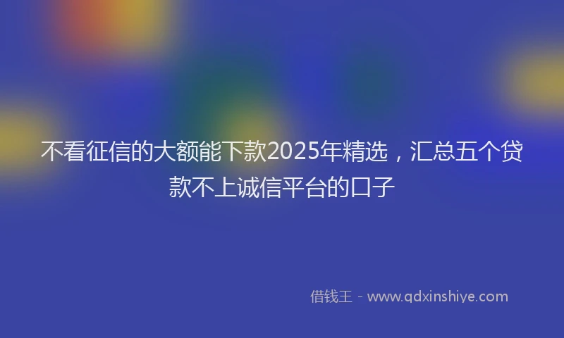 不看征信的大额能下款2025年精选，汇总五个贷款不上诚信平台的口子