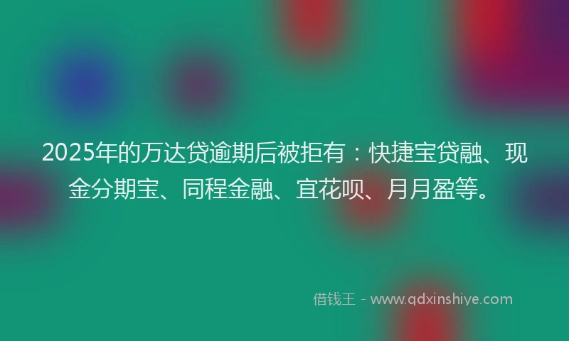 2025年的万达贷逾期后被拒有：快捷宝贷融、现金分期宝、同程金融、宜花呗、月月盈等。