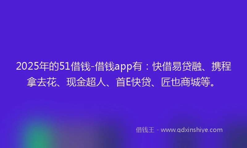 2025年的51借钱-借钱app有：快借易贷融、携程拿去花、现金超人、首E快贷、匠也商城等。