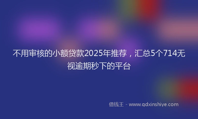 不用审核的小额贷款2025年推荐，汇总5个714无视逾期秒下的平台