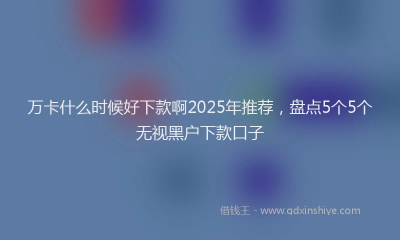 万卡什么时候好下款啊2025年推荐，盘点5个5个无视黑户下款口子