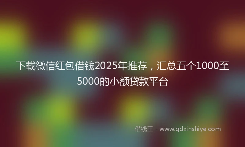 下载微信红包借钱2025年推荐，汇总五个1000至5000的小额贷款平台
