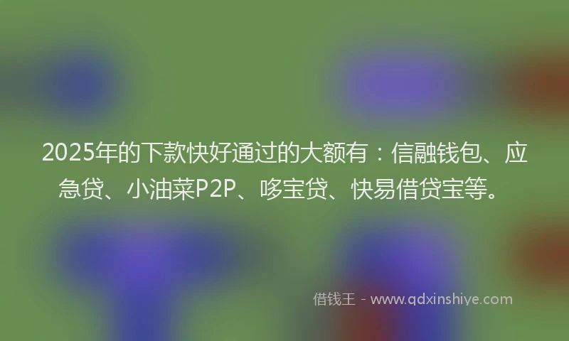 2025年的下款快好通过的大额有：信融钱包、应急贷、小油菜P2P、哆宝贷、快易借贷宝等。