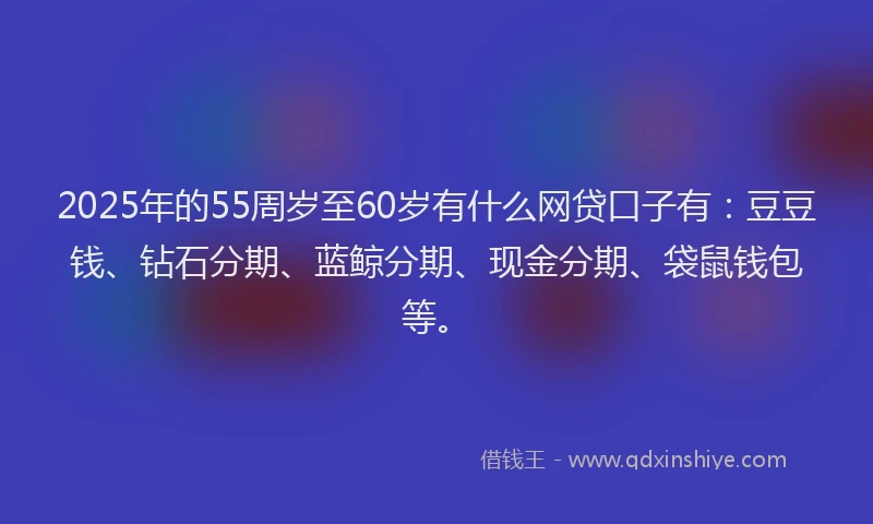 2025年的55周岁至60岁有什么网贷口子有：豆豆钱、钻石分期、蓝鲸分期、现金分期、袋鼠钱包等。