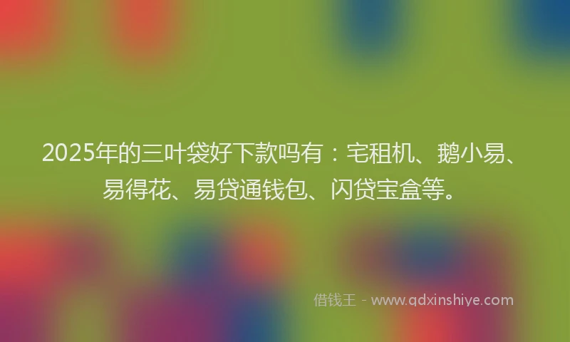 2025年的三叶袋好下款吗有：宅租机、鹅小易、易得花、易贷通钱包、闪贷宝盒等。