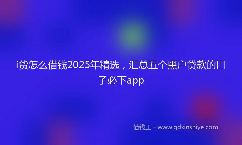 i货怎么借钱2025年精选，汇总五个黑户贷款的口子必下app