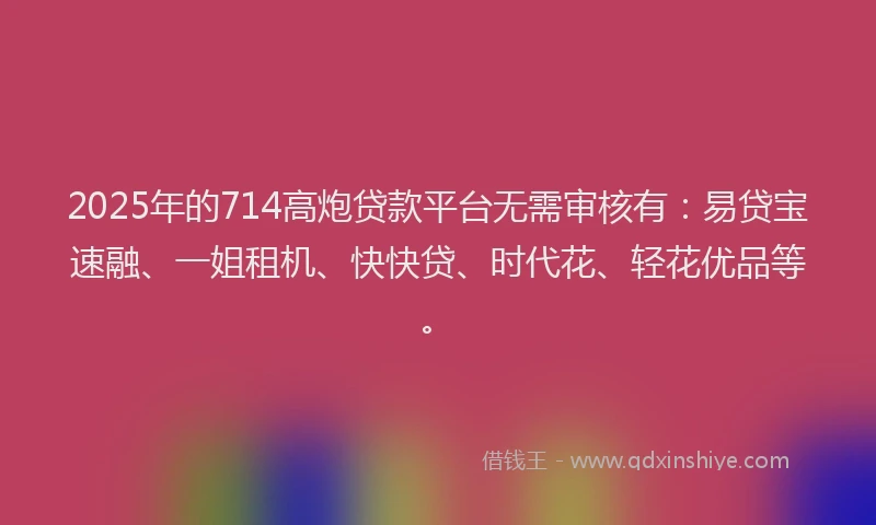 2025年的714高炮贷款平台无需审核有：易贷宝速融、一姐租机、快快贷、时代花、轻花优品等。