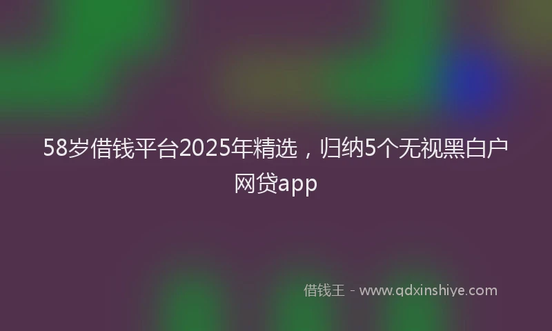 58岁借钱平台2025年精选，归纳5个无视黑白户网贷app