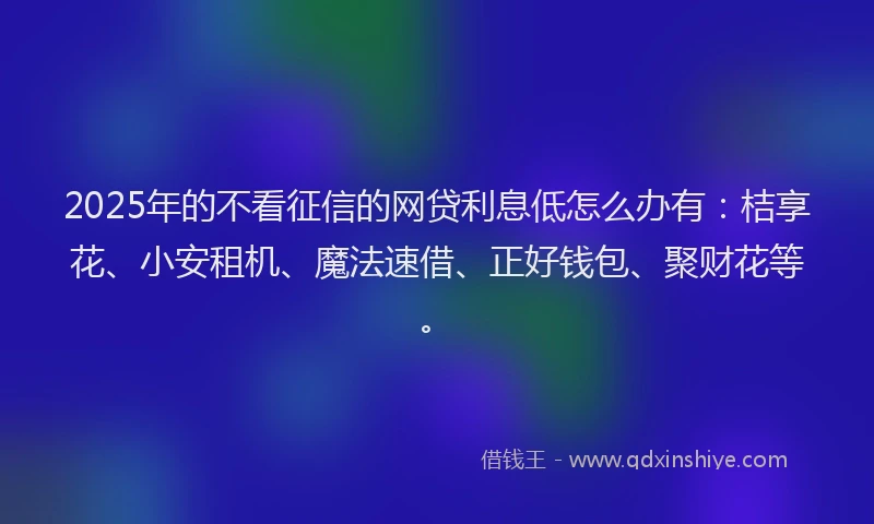 2025年的不看征信的网贷利息低怎么办有：桔享花、小安租机、魔法速借、正好钱包、聚财花等。