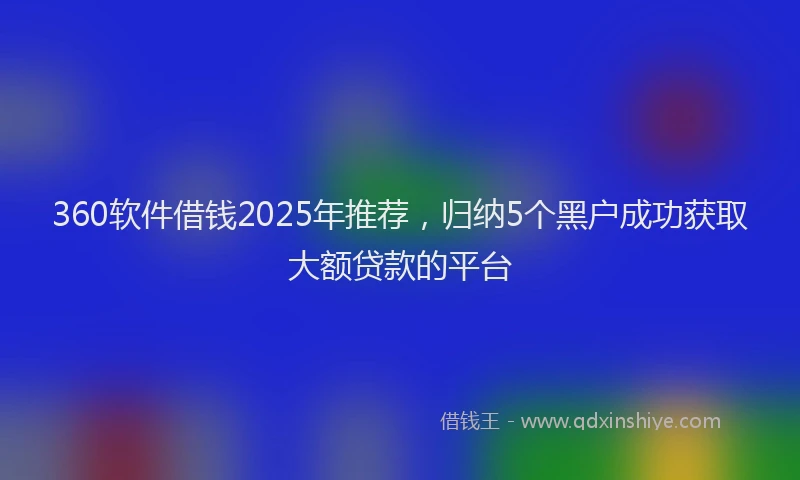 360软件借钱2025年推荐，归纳5个黑户成功获取大额贷款的平台