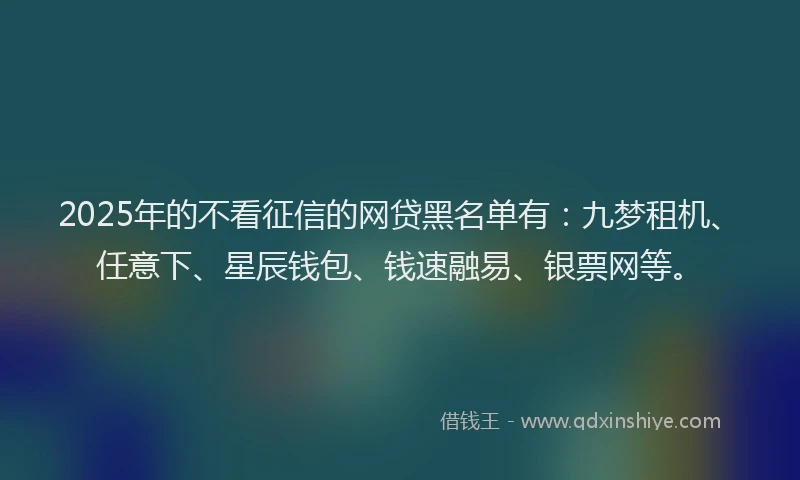 2025年的不看征信的网贷黑名单有：九梦租机、任意下、星辰钱包、钱速融易、银票网等。
