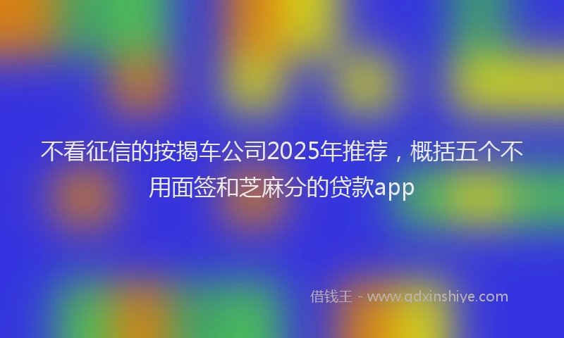 不看征信的按揭车公司2025年推荐，概括五个不用面签和芝麻分的贷款app