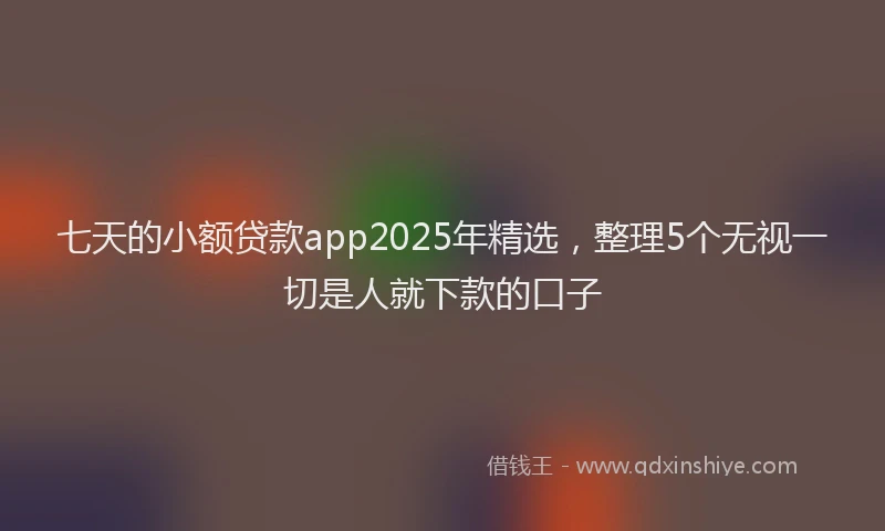 七天的小额贷款app2025年精选，整理5个无视一切是人就下款的口子