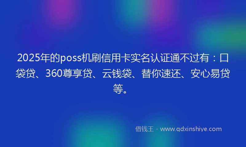 2025年的poss机刷信用卡实名认证通不过有：口袋贷、360尊享贷、云钱袋、替你速还、安心易贷等。