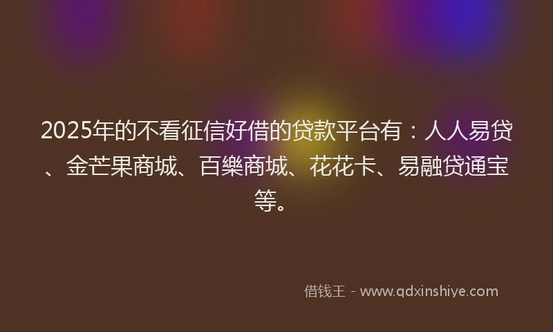 2025年的不看征信好借的贷款平台有：人人易贷、金芒果商城、百樂商城、花花卡、易融贷通宝等。