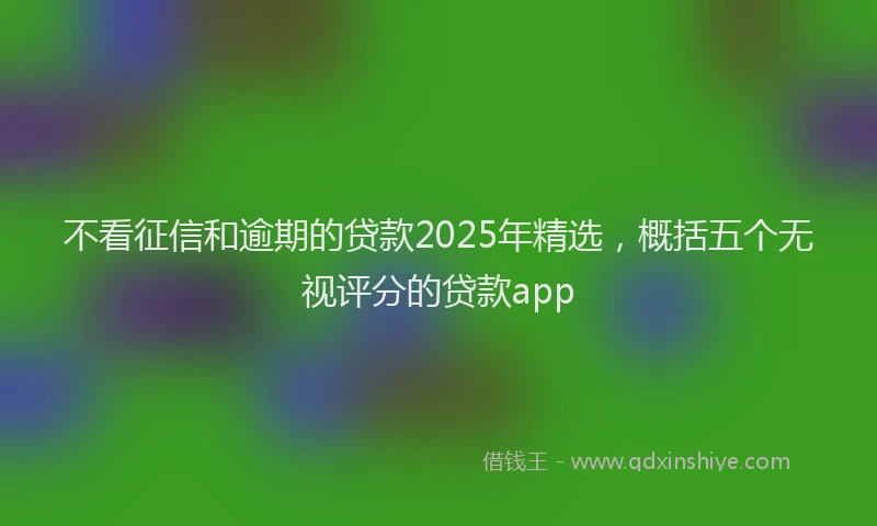 不看征信和逾期的贷款2025年精选，概括五个无视评分的贷款app