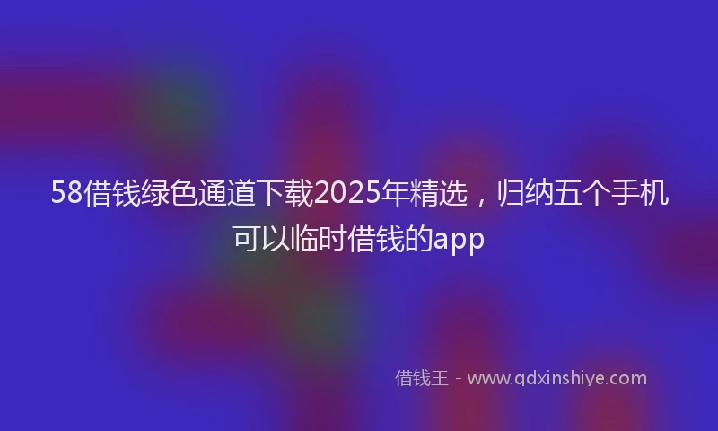 58借钱绿色通道下载2025年精选，归纳五个手机可以临时借钱的app