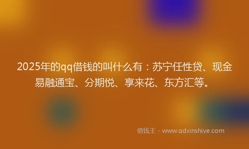 2025年的qq借钱的叫什么有：苏宁任性贷、现金易融通宝、分期悦、享来花、东方汇等。