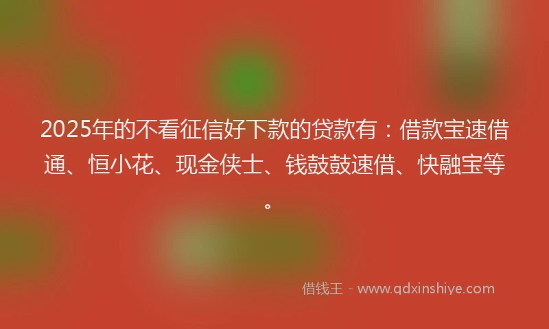 2025年的不看征信好下款的贷款有：借款宝速借通、恒小花、现金侠士、钱鼓鼓速借、快融宝等。