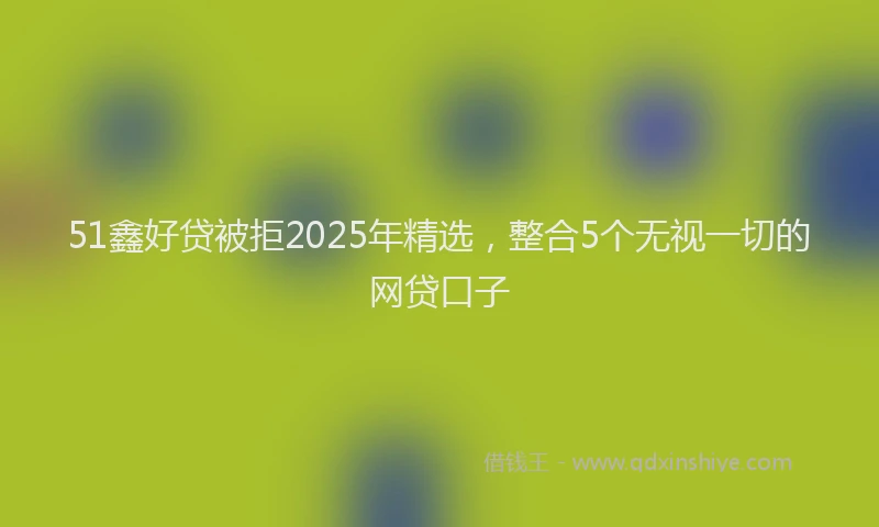 51鑫好贷被拒2025年精选，整合5个无视一切的网贷口子