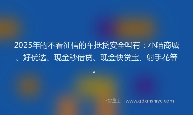 2025年的不看征信的车抵贷安全吗有：小喵商城、好优选、现金秒借贷、现金快贷宝、射手花等。