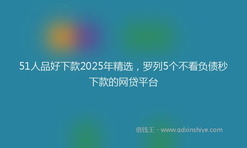 51人品好下款2025年精选，罗列5个不看负债秒下款的网贷平台