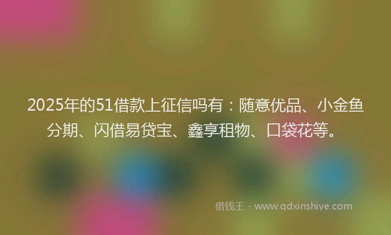2025年的51借款上征信吗有：随意优品、小金鱼分期、闪借易贷宝、鑫享租物、口袋花等。