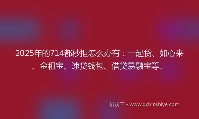 2025年的714都秒拒怎么办有：一起贷、如心来、金租宝、速贷钱包、借贷易融宝等。