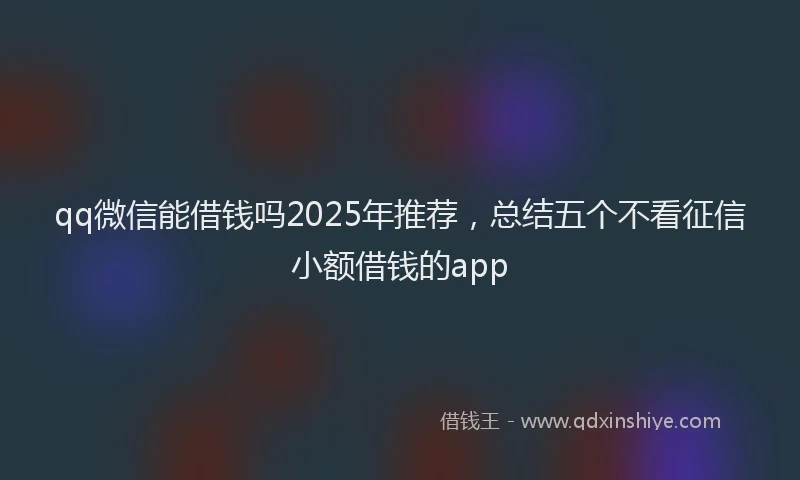 qq微信能借钱吗2025年推荐，总结五个不看征信小额借钱的app