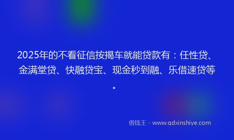 2025年的不看征信按揭车就能贷款有：任性贷、金满堂贷、快融贷宝、现金秒到融、乐借速贷等。