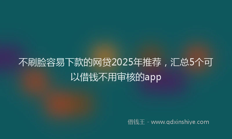 不刷脸容易下款的网贷2025年推荐，汇总5个可以借钱不用审核的app
