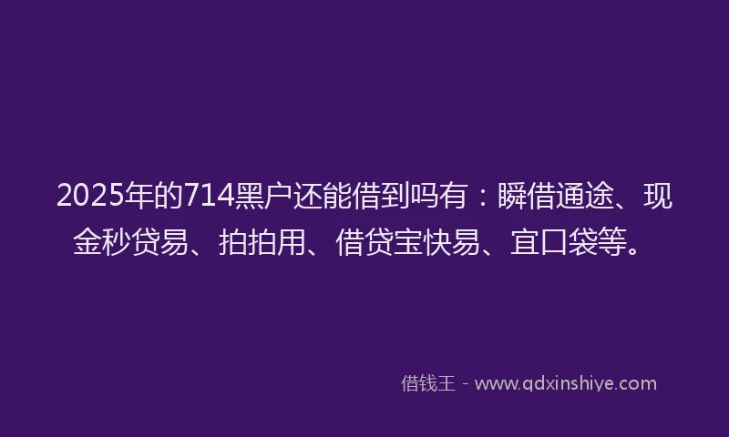 2025年的714黑户还能借到吗有：瞬借通途、现金秒贷易、拍拍用、借贷宝快易、宜口袋等。