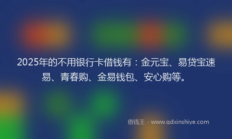 2025年的不用银行卡借钱有：金元宝、易贷宝速易、青春购、金易钱包、安心购等。