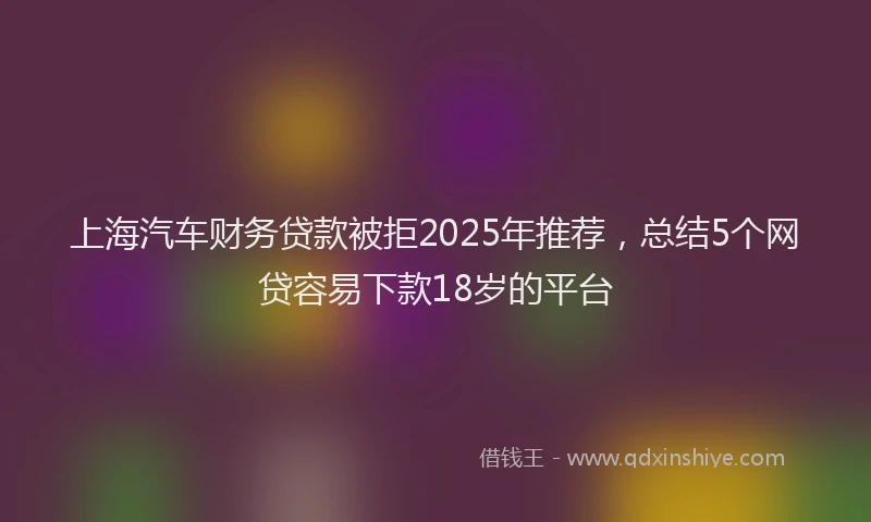 上海汽车财务贷款被拒2025年推荐，总结5个网贷容易下款18岁的平台