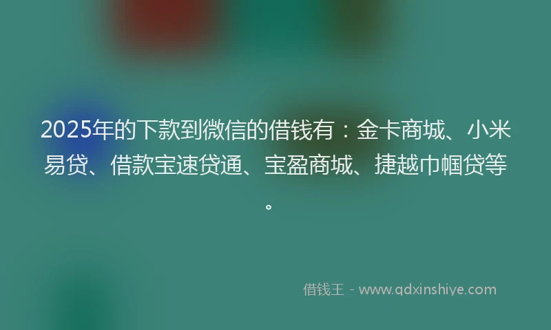2025年的下款到微信的借钱有：金卡商城、小米易贷、借款宝速贷通、宝盈商城、捷越巾帼贷等。