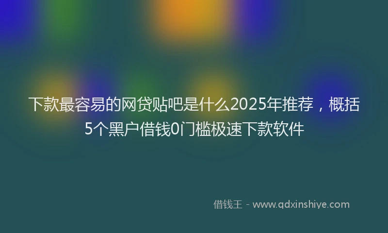 下款最容易的网贷贴吧是什么2025年推荐，概括5个黑户借钱0门槛极速下款软件