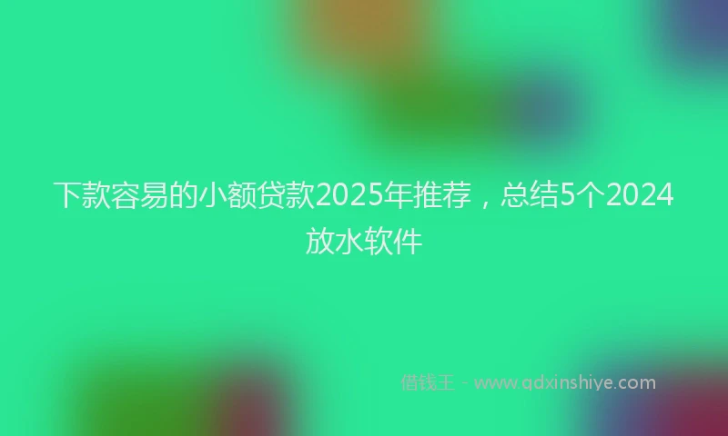 下款容易的小额贷款2025年推荐，总结5个2024放水软件