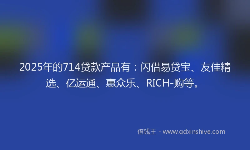 2025年的714贷款产品有：闪借易贷宝、友佳精选、亿运通、惠众乐、RICH-购等。