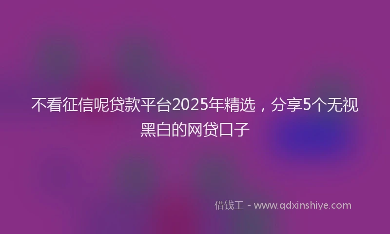 不看征信呢贷款平台2025年精选，分享5个无视黑白的网贷口子