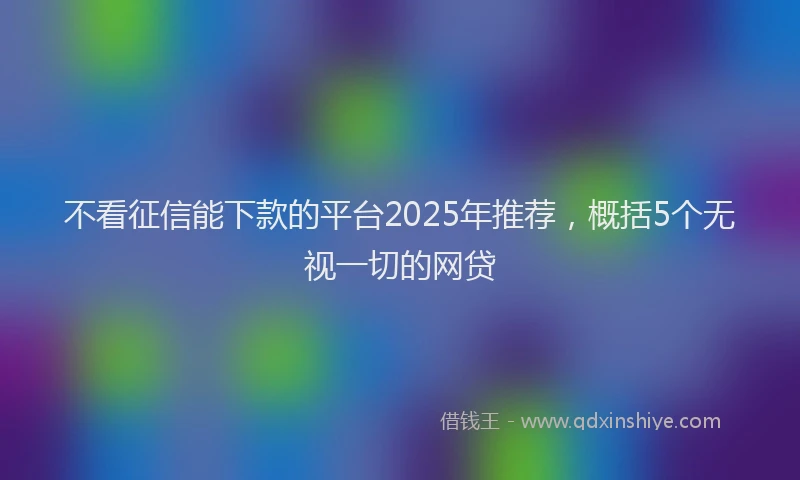 不看征信能下款的平台2025年推荐，概括5个无视一切的网贷