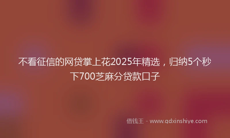 不看征信的网贷掌上花2025年精选，归纳5个秒下700芝麻分贷款口子