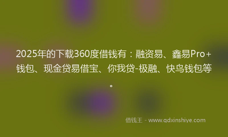 2025年的下载360度借钱有：融资易、鑫易Pro+钱包、现金贷易借宝、你我贷-极融、快鸟钱包等。