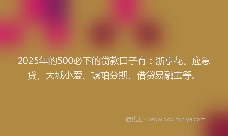 2025年的500必下的贷款口子有：浙享花、应急贷、大城小爱、琥珀分期、借贷易融宝等。