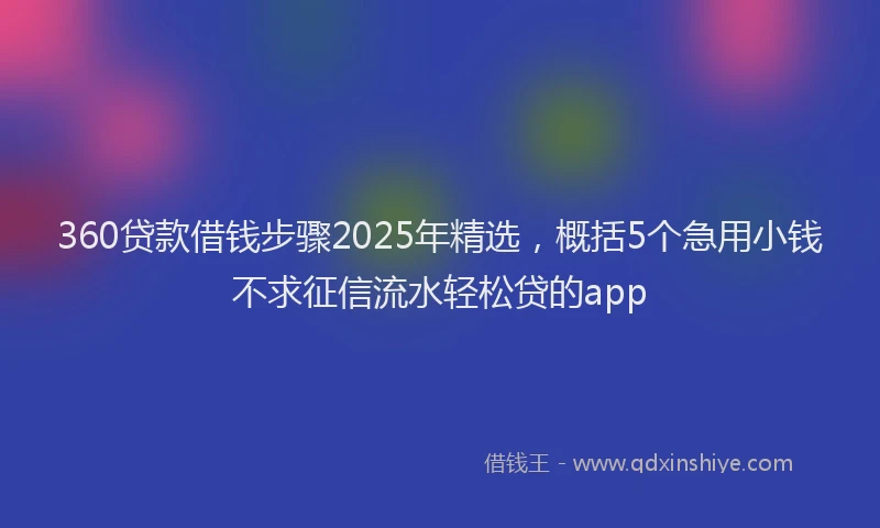360贷款借钱步骤2025年精选，概括5个急用小钱不求征信流水轻松贷的app
