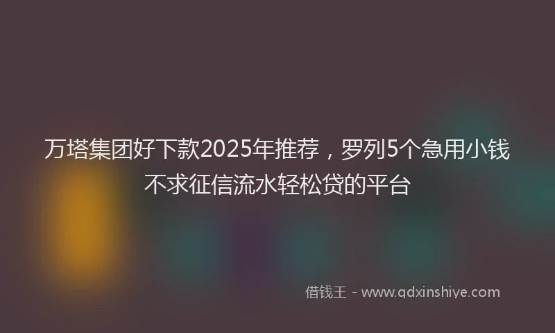 万塔集团好下款2025年推荐，罗列5个急用小钱不求征信流水轻松贷的平台