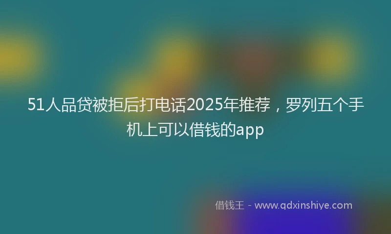 51人品贷被拒后打电话2025年推荐，罗列五个手机上可以借钱的app