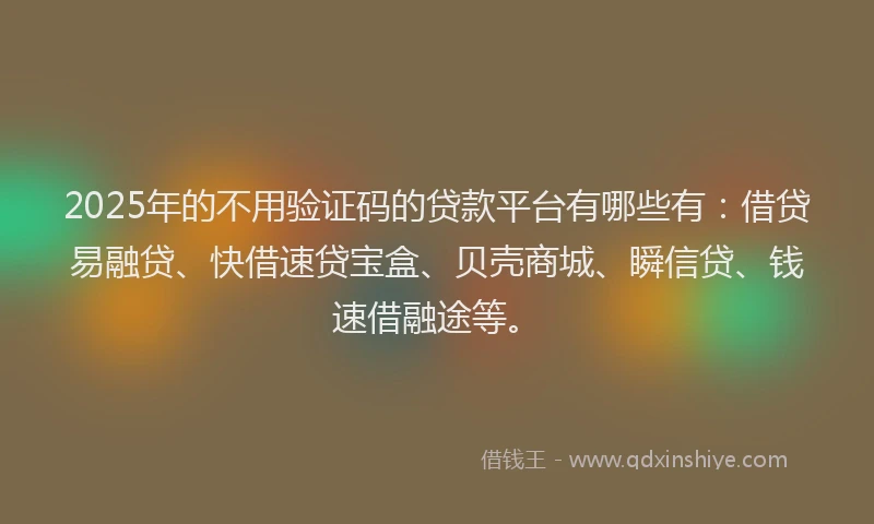 2025年的不用验证码的贷款平台有哪些有：借贷易融贷、快借速贷宝盒、贝壳商城、瞬信贷、钱速借融途等。