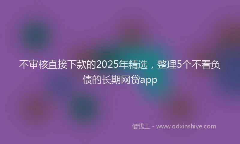 不审核直接下款的2025年精选，整理5个不看负债的长期网贷app