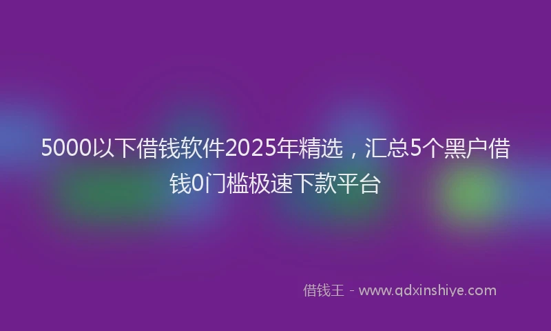 5000以下借钱软件2025年精选，汇总5个黑户借钱0门槛极速下款平台