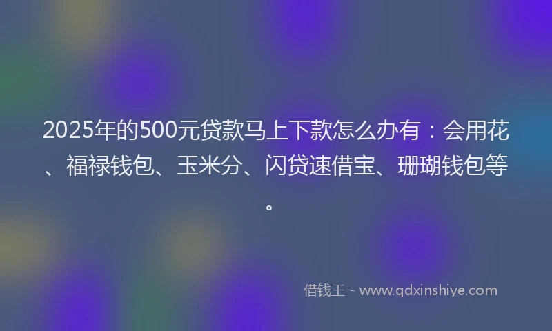 2025年的500元贷款马上下款怎么办有：会用花、福禄钱包、玉米分、闪贷速借宝、珊瑚钱包等。